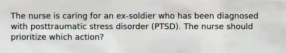 The nurse is caring for an ex-soldier who has been diagnosed with posttraumatic stress disorder (PTSD). The nurse should prioritize which action?