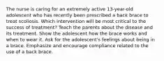 The nurse is caring for an extremely active 13-year-old adolescent who has recently been prescribed a back brace to treat scoliosis. Which intervention will be most critical to the success of treatment? Teach the parents about the disease and its treatment. Show the adolescent how the brace works and when to wear it. Ask for the adolescent's feelings about being in a brace. Emphasize and encourage compliance related to the use of a back brace.