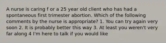 A nurse is caring f or a 25 year old client who has had a spontaneous first trimester abortion. Which of the following comments by the nurse is appropriate? 1. You can try again very soon 2. It is probably better this way 3. At least you weren't very far along 4 I'm here to talk if you would like