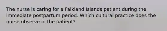 The nurse is caring for a Falkland Islands patient during the immediate postpartum period. Which cultural practice does the nurse observe in the patient?