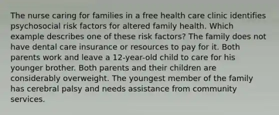 The nurse caring for families in a free health care clinic identifies psychosocial risk factors for altered family health. Which example describes one of these risk factors? The family does not have dental care insurance or resources to pay for it. Both parents work and leave a 12-year-old child to care for his younger brother. Both parents and their children are considerably overweight. The youngest member of the family has cerebral palsy and needs assistance from community services.