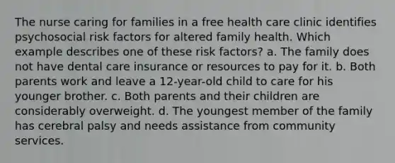 The nurse caring for families in a free health care clinic identifies psychosocial risk factors for altered family health. Which example describes one of these risk factors? a. The family does not have dental care insurance or resources to pay for it. b. Both parents work and leave a 12-year-old child to care for his younger brother. c. Both parents and their children are considerably overweight. d. The youngest member of the family has cerebral palsy and needs assistance from community services.