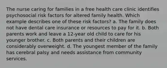 The nurse caring for families in a free health care clinic identifies psychosocial risk factors for altered family health. Which example describes one of these risk factors? a. The family does not have dental care insurance or resources to pay for it. b. Both parents work and leave a 12-year old child to care for his younger brother. c. Both parents and their children are considerably overweight. d. The youngest member of the family has cerebral palsy and needs assistance from community services.