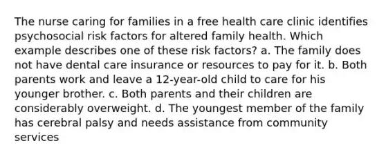 The nurse caring for families in a free health care clinic identifies psychosocial risk factors for altered family health. Which example describes one of these risk factors? a. The family does not have dental care insurance or resources to pay for it. b. Both parents work and leave a 12-year-old child to care for his younger brother. c. Both parents and their children are considerably overweight. d. The youngest member of the family has cerebral palsy and needs assistance from community services