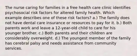 The nurse caring for families in a free health care clinic identifies psychosocial risk factors for altered family health. Which example describes one of these risk factors? a.) The family does not have dental care insurance or resources to pay for it. b.) Both parents work and leave a 12-year-old child to care for his younger brother. c.) Both parents and their children are considerably overweight. d.) The youngest member of the family has cerebral palsy and needs assistance from community services.