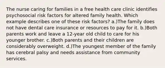 The nurse caring for families in a free health care clinic identifies psychosocial risk factors for altered family health. Which example describes one of these risk factors? a.)The family does not have dental care insurance or resources to pay for it. b.)Both parents work and leave a 12-year old child to care for his younger brother. c.)Both parents and their children are considerably overweight. d.)The youngest member of the family has cerebral palsy and needs assistance from community services.