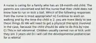 A nurse is caring for a family who has an 18-month-old child. The parents are concerned and tell the nurse that their child does not know how to run or kick a ball. Which of the following responses from the nurse is most appropriate? A) Continue to work on walking and by the time the child is 2, you are more likely to see these things B) We will need to get a physical therapist involved in the case, because the child should be able to do this by now C) This is not abnormal. Children usually cannot run or kick until they are 3 years old D) I will call the developmental pediatrician for a referral