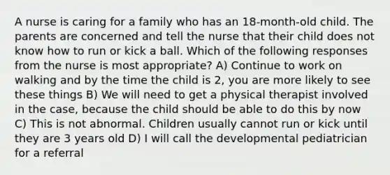 A nurse is caring for a family who has an 18-month-old child. The parents are concerned and tell the nurse that their child does not know how to run or kick a ball. Which of the following responses from the nurse is most appropriate? A) Continue to work on walking and by the time the child is 2, you are more likely to see these things B) We will need to get a physical therapist involved in the case, because the child should be able to do this by now C) This is not abnormal. Children usually cannot run or kick until they are 3 years old D) I will call the developmental pediatrician for a referral