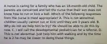 A nurse is caring for a family who has an 18-month-old child. The parents are concerned and tell the nurse that their son does not know how to run or kick a ball. Which of the following responses from the nurse is most appropriate? A. This is not abnormal; children usually cannot run or kick until they are 3 years old. B. Why do not we help him to try? He should be able to do this by now. C. I will call the developmental pediatrician for a referral. D. This is not abnormal. Just help him with walking and by the time he is 2 he may be closer to doing these things.