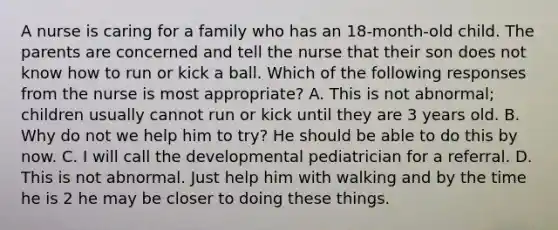 A nurse is caring for a family who has an 18-month-old child. The parents are concerned and tell the nurse that their son does not know how to run or kick a ball. Which of the following responses from the nurse is most appropriate? A. This is not abnormal; children usually cannot run or kick until they are 3 years old. B. Why do not we help him to try? He should be able to do this by now. C. I will call the developmental pediatrician for a referral. D. This is not abnormal. Just help him with walking and by the time he is 2 he may be closer to doing these things.