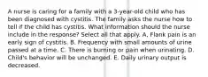 A nurse is caring for a family with a 3-year-old child who has been diagnosed with cystitis. The family asks the nurse how to tell if the child has cystitis. What information should the nurse include in the response? Select all that apply. A, Flank pain is an early sign of cystitis. B. Frequency with small amounts of urine passed at a time. C. There is burning or pain when urinating. D. Child's behavior will be unchanged. E. Daily urinary output is decreased.