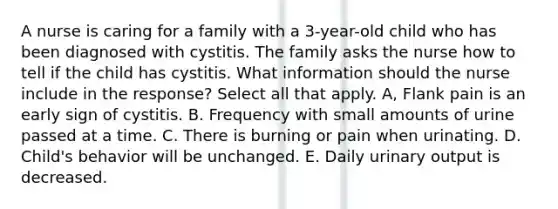 A nurse is caring for a family with a 3-year-old child who has been diagnosed with cystitis. The family asks the nurse how to tell if the child has cystitis. What information should the nurse include in the response? Select all that apply. A, Flank pain is an early sign of cystitis. B. Frequency with small amounts of urine passed at a time. C. There is burning or pain when urinating. D. Child's behavior will be unchanged. E. Daily urinary output is decreased.