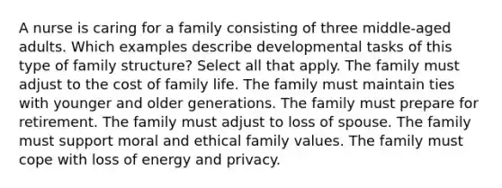 A nurse is caring for a family consisting of three middle-aged adults. Which examples describe developmental tasks of this type of family structure? Select all that apply. The family must adjust to the cost of family life. The family must maintain ties with younger and older generations. The family must prepare for retirement. The family must adjust to loss of spouse. The family must support moral and ethical family values. The family must cope with loss of energy and privacy.