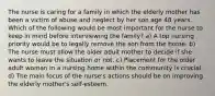 The nurse is caring for a family in which the elderly mother has been a victim of abuse and neglect by her son age 48 years. Which of the following would be most important for the nurse to keep in mind before interviewing the family? a) A top nursing priority would be to legally remove the son from the home. b) The nurse must allow the older adult mother to decide if she wants to leave the situation or not. c) Placement for the older adult woman in a nursing home within the community is crucial. d) The main focus of the nurse's actions should be on improving the elderly mother's self-esteem.