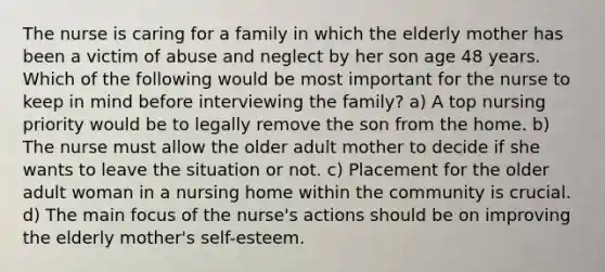 The nurse is caring for a family in which the elderly mother has been a victim of abuse and neglect by her son age 48 years. Which of the following would be most important for the nurse to keep in mind before interviewing the family? a) A top nursing priority would be to legally remove the son from the home. b) The nurse must allow the older adult mother to decide if she wants to leave the situation or not. c) Placement for the older adult woman in a nursing home within the community is crucial. d) The main focus of the nurse's actions should be on improving the elderly mother's self-esteem.