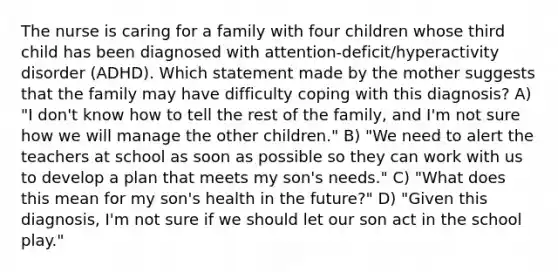 The nurse is caring for a family with four children whose third child has been diagnosed with attention-deficit/hyperactivity disorder (ADHD). Which statement made by the mother suggests that the family may have difficulty coping with this diagnosis? A) "I don't know how to tell the rest of the family, and I'm not sure how we will manage the other children." B) "We need to alert the teachers at school as soon as possible so they can work with us to develop a plan that meets my son's needs." C) "What does this mean for my son's health in the future?" D) "Given this diagnosis, I'm not sure if we should let our son act in the school play."