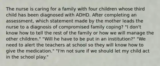 The nurse is caring for a family with four children whose third child has been diagnosed with ADHD. After completing an​ assessment, which statement made by the mother leads the nurse to a diagnosis of compromised family​ coping? ​"I don't know how to tell the rest of the family or how we will manage the other​ children." ​"Will he have to be put in an​ institution?" ​"We need to alert the teachers at school so they will know how to give the​ medication." ​"I'm not sure if we should let my child act in the school​ play."