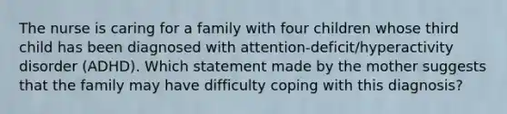 The nurse is caring for a family with four children whose third child has been diagnosed with attention-deficit/hyperactivity disorder (ADHD). Which statement made by the mother suggests that the family may have difficulty coping with this diagnosis?