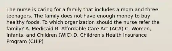 The nurse is caring for a family that includes a mom and three teenagers. The family does not have enough money to buy healthy foods. To which organization should the nurse refer the family? A. Medicaid B. Affordable Care Act (ACA) C. Women, Infants, and Children (WIC) D. Children's Health Insurance Program (CHIP)