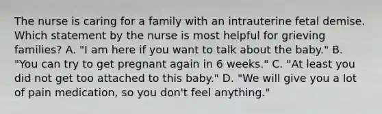 The nurse is caring for a family with an intrauterine fetal demise. Which statement by the nurse is most helpful for grieving families? A. "I am here if you want to talk about the baby." B. "You can try to get pregnant again in 6 weeks." C. "At least you did not get too attached to this baby." D. "We will give you a lot of pain medication, so you don't feel anything."