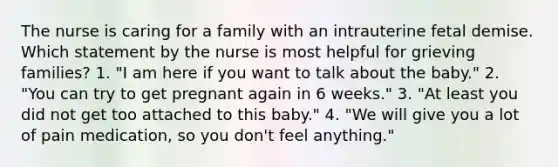 The nurse is caring for a family with an intrauterine fetal demise. Which statement by the nurse is most helpful for grieving families? 1. "I am here if you want to talk about the baby." 2. "You can try to get pregnant again in 6 weeks." 3. "At least you did not get too attached to this baby." 4. "We will give you a lot of pain medication, so you don't feel anything."