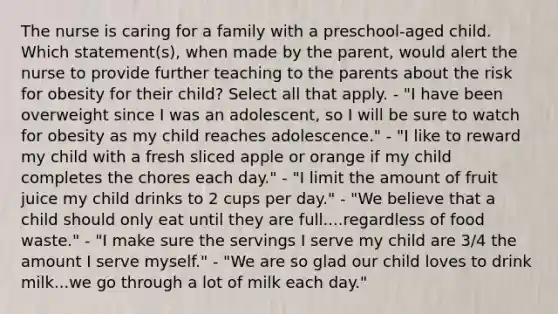 The nurse is caring for a family with a preschool-aged child. Which statement(s), when made by the parent, would alert the nurse to provide further teaching to the parents about the risk for obesity for their child? Select all that apply. - "I have been overweight since I was an adolescent, so I will be sure to watch for obesity as my child reaches adolescence." - "I like to reward my child with a fresh sliced apple or orange if my child completes the chores each day." - "I limit the amount of fruit juice my child drinks to 2 cups per day." - "We believe that a child should only eat until they are full....regardless of food waste." - "I make sure the servings I serve my child are 3/4 the amount I serve myself." - "We are so glad our child loves to drink milk...we go through a lot of milk each day."