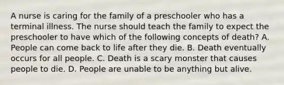 A nurse is caring for the family of a preschooler who has a terminal illness. The nurse should teach the family to expect the preschooler to have which of the following concepts of death? A. People can come back to life after they die. B. Death eventually occurs for all people. C. Death is a scary monster that causes people to die. D. People are unable to be anything but alive.