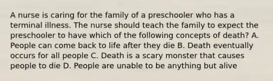 A nurse is caring for the family of a preschooler who has a terminal illness. The nurse should teach the family to expect the preschooler to have which of the following concepts of death? A. People can come back to life after they die B. Death eventually occurs for all people C. Death is a scary monster that causes people to die D. People are unable to be anything but alive