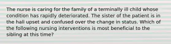 The nurse is caring for the family of a terminally ill child whose condition has rapidly deteriorated. The sister of the patient is in the hall upset and confused over the change in status. Which of the following nursing interventions is most beneficial to the sibling at this time?