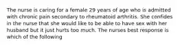 The nurse is caring for a female 29 years of age who is admitted with chronic pain secondary to rheumatoid arthritis. She confides in the nurse that she would like to be able to have sex with her husband but it just hurts too much. The nurses best response is which of the following