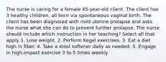 The nurse is caring for a female 45-year-old client. The client has 3 healthy children, all born via spontaneous vaginal birth. The client has been diagnosed with mild uterine prolapse and asks the nurse what she can do to prevent further prolapse. The nurse should include which instruction in her teaching? Select all that apply 1. Lose weight. 2. Perform Kegel exercises. 3. Eat a diet high in fiber. 4. Take a stool softener daily as needed. 5. Engage in high-impact exercise 3 to 5 times weekly