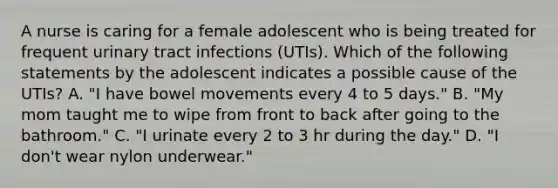 A nurse is caring for a female adolescent who is being treated for frequent urinary tract infections (UTIs). Which of the following statements by the adolescent indicates a possible cause of the UTIs? A. "I have bowel movements every 4 to 5 days." B. "My mom taught me to wipe from front to back after going to the bathroom." C. "I urinate every 2 to 3 hr during the day." D. "I don't wear nylon underwear."