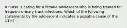 A nurse is caring for a female adolescent who is being treated for frequent urinary tract infections. Which of the following statements by the adolescent indicates a possible cause of the UTIs?