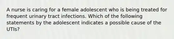 A nurse is caring for a female adolescent who is being treated for frequent urinary tract infections. Which of the following statements by the adolescent indicates a possible cause of the UTIs?