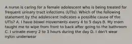 A nurse is caring for a female adolescent who is being treated for frequent urinary tract infections (UTIs). Which of the following statement by the adolescent indicates a possible cause of the UTIs? A. I have bowel movements every 4 to 5 days B. My mom taught me to wipe from front to back after going to the bathroom C. I urinate every 2 to 3 hours during the day D. I don't wear nylon underwear