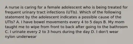 A nurse is caring for a female adolescent who is being treated for frequent urinary tract infections (UTIs). Which of the following statement by the adolescent indicates a possible cause of the UTIs? A. I have bowel movements every 4 to 5 days B. My mom taught me to wipe from front to back after going to the bathroom C. I urinate every 2 to 3 hours during the day D. I don't wear nylon underwear