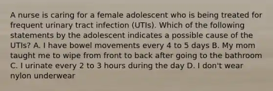 A nurse is caring for a female adolescent who is being treated for frequent urinary tract infection (UTIs). Which of the following statements by the adolescent indicates a possible cause of the UTIs? A. I have bowel movements every 4 to 5 days B. My mom taught me to wipe from front to back after going to the bathroom C. I urinate every 2 to 3 hours during the day D. I don't wear nylon underwear