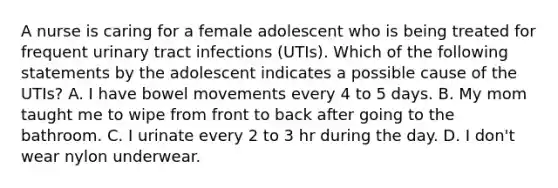 A nurse is caring for a female adolescent who is being treated for frequent urinary tract infections (UTIs). Which of the following statements by the adolescent indicates a possible cause of the UTIs? A. I have bowel movements every 4 to 5 days. B. My mom taught me to wipe from front to back after going to the bathroom. C. I urinate every 2 to 3 hr during the day. D. I don't wear nylon underwear.