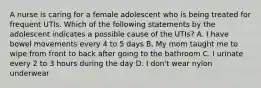 A nurse is caring for a female adolescent who is being treated for frequent UTIs. Which of the following statements by the adolescent indicates a possible cause of the UTIs? A. I have bowel movements every 4 to 5 days B. My mom taught me to wipe from front to back after going to the bathroom C. I urinate every 2 to 3 hours during the day D. I don't wear nylon underwear