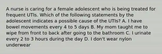 A nurse is caring for a female adolescent who is being treated for frequent UTIs. Which of the following statements by the adolescent indicates a possible cause of the UTIs? A. I have bowel movements every 4 to 5 days B. My mom taught me to wipe from front to back after going to the bathroom C. I urinate every 2 to 3 hours during the day D. I don't wear nylon underwear