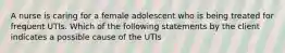 A nurse is caring for a female adolescent who is being treated for frequent UTIs. Which of the following statements by the client indicates a possible cause of the UTIs