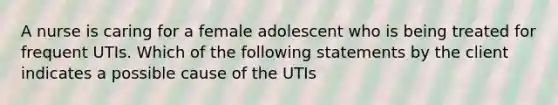 A nurse is caring for a female adolescent who is being treated for frequent UTIs. Which of the following statements by the client indicates a possible cause of the UTIs