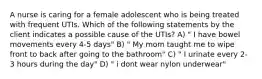 A nurse is caring for a female adolescent who is being treated with frequent UTIs. Which of the following statements by the client indicates a possible cause of the UTIs? A) " I have bowel movements every 4-5 days" B) " My mom taught me to wipe front to back after going to the bathroom" C) " I urinate every 2-3 hours during the day" D) " i dont wear nylon underwear"