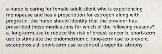 a nurse is caring for female adult client who is experiencing menopause and has a prescription for estrogen along with progestin. the nurse should identify that the provider has prescribed these medications for which of the following reasons? a. long-term use to reduce the risk of breast cancer b. short-term use to stimulate the endometrium c. long-term use to prevent osteoporosis d. short-term use to control urogenital atrophy