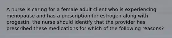 A nurse is caring for a female adult client who is experiencing menopause and has a prescription for estrogen along with progestin. the nurse should identify that the provider has prescribed these medications for which of the following reasons?