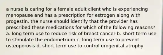 a nurse is caring for a female adult client who is experiencing menopause and has a prescription for estrogen along with progestin. the nurse should identify that the provider has prescribed these medications for which of the following reasons? a. long term use to reduce risk of breast cancer b. short term use to stimulate the endometrium c. long term use to prevent osteoporosis d. short term use to control urogenital atrophy