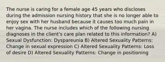 The nurse is caring for a female age 45 years who discloses during the admission nursing history that she is no longer able to enjoy sex with her husband because it causes too much pain in her vagina. The nurse includes which of the following nursing diagnoses in the client's care plan related to this information? A) Sexual Dysfunction: Dyspareunia B) Altered Sexuality Patterns: Change in sexual expression C) Altered Sexuality Patterns: Loss of desire D) Altered Sexuality Patterns: Change in positioning