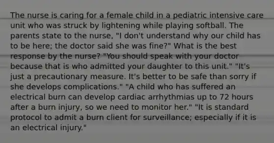 The nurse is caring for a female child in a pediatric intensive care unit who was struck by lightening while playing softball. The parents state to the nurse, "I don't understand why our child has to be here; the doctor said she was fine?" What is the best response by the nurse? "You should speak with your doctor because that is who admitted your daughter to this unit." "It's just a precautionary measure. It's better to be safe than sorry if she develops complications." "A child who has suffered an electrical burn can develop cardiac arrhythmias up to 72 hours after a burn injury, so we need to monitor her." "It is standard protocol to admit a burn client for surveillance; especially if it is an electrical injury."