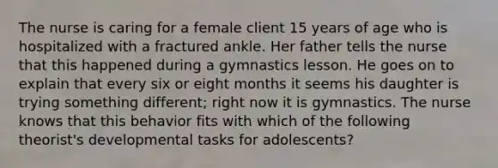 The nurse is caring for a female client 15 years of age who is hospitalized with a fractured ankle. Her father tells the nurse that this happened during a gymnastics lesson. He goes on to explain that every six or eight months it seems his daughter is trying something different; right now it is gymnastics. The nurse knows that this behavior fits with which of the following theorist's developmental tasks for adolescents?