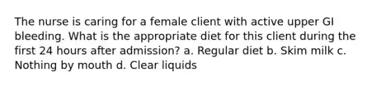 The nurse is caring for a female client with active upper GI bleeding. What is the appropriate diet for this client during the first 24 hours after admission? a. Regular diet b. Skim milk c. Nothing by mouth d. Clear liquids